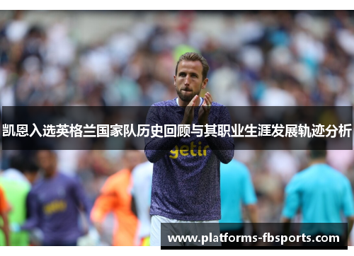 凯恩入选英格兰国家队历史回顾与其职业生涯发展轨迹分析 凯恩入选英格兰国家队历史回顾与其职业生涯发展轨迹分析