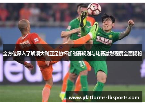 全方位深入了解澳大利亚足协杯加时赛规则与比赛激烈程度全面揭秘