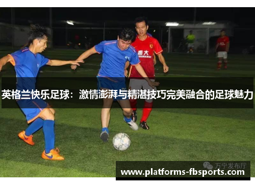 英格兰快乐足球:激情澎湃与精湛技巧完美融合的足球魅力 英格兰快乐足球:激情澎湃与精湛技巧完美融合的足球魅力