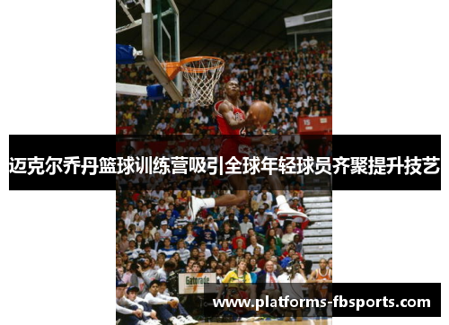 迈克尔乔丹篮球训练营吸引全球年轻球员齐聚提升技艺