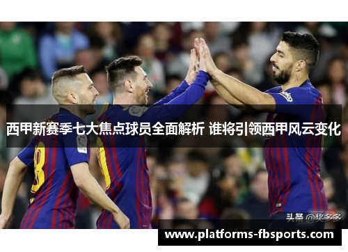 西甲新赛季七大焦点球员全面解析 谁将引领西甲风云变化