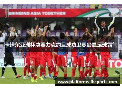 卡塔尔亚洲杯决赛力克约旦成功卫冕彰显足球霸气 卡塔尔亚洲杯决赛力克约旦成功卫冕彰显足球霸气