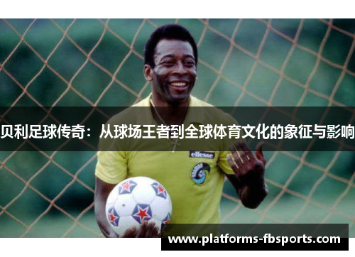贝利足球传奇:从球场王者到全球体育文化的象征与影响 贝利足球传奇:从球场王者到全球体育文化的象征与影响